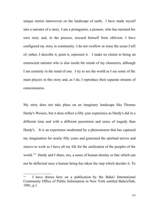 unique stories interwoven on the landscape of earth, I have made myself
into a narrator of a story. I am a protagonist, a pioneer, who has narrated his
own story and, in the process, rescued himself from oblivion. I have
configured my story in community. I do not swallow or erase the scene I tell
of, rather, I describe it, paint it, represent it. I make no claims to being an
omniscient narrator who is also inside the minds of my characters, although
I am certainly in the mind of one. I try to see the world as I see some of the
main players in this story and, as I do, I reproduce their separate streams of
consciousness.
My story does not take place on an imaginary landscape like Thomas
Hardy's Wessex, but it does reflect a fifty year experience as Hardy's did in a
different time and with a different pessimism and sense of tragedy than
Hardy's. It is an experience moderated by a phenomenon that has captured
my imagination for nearly fifty years and generated the spiritual nerves and
sinews to work as I have all my life for the unification of the peoples of the
world.119
Hardy and I share, too, a sense of human destiny or fate which can
not be deflected once a human being has taken the step which decides it. To
119
I have drawn here on a publication by the Baha'i International
Community Office of Public Information in New York entitled Baha'u'llah,
1991, p.1.
162
 