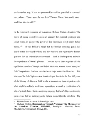 put it another way, if you are possessed by an idea, you find it expressed
everywhere. Those were the words of Thomas Mann. You could even
smell that idea he said.120
In the westward expansion of Americans Richard Slotkin describes “the
power of nature to destroy a people's capacity for civilized sentiment and
social forms, in essence the power of the wilderness to kill man's better
nature."121
It was Slotkin’s belief that the frontier contained perils that
could entrap the would-be-hero and lay waste to the regenerative human
qualities that led to frontier advancement. I think a similar pattern exists in
the experience of Baha’i pioneers. I do not try to draw together all the
significant strands of thought and belief about the pioneer in the history of
Baha’i experience. Such an exercise is too large a task for this writer. The
history of the Baha’i pioneer that has developed thusfar in the first 162 years
of the history of this new Faith tends to concentrate those experiences in
what might be called a syndrome, a paradigm, a model, a typification of a
tale of a single hero. Such a syndrome presents that hero's life experience in
such a way that his audience could believe in and identify with him. The
120
Thomas Mann at: www.littlebluelight.com
121
Richard Slotkin, Regeneration Through Violence: The Mythology of
the American Frontier, 1600-1860, Wesleyan University Press,
Middletown, Connecticut, 1973, p.269.
163
 