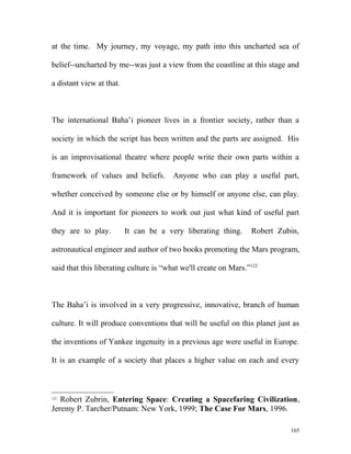 at the time. My journey, my voyage, my path into this uncharted sea of
belief--uncharted by me--was just a view from the coastline at this stage and
a distant view at that.
The international Baha’i pioneer lives in a frontier society, rather than a
society in which the script has been written and the parts are assigned. His
is an improvisational theatre where people write their own parts within a
framework of values and beliefs. Anyone who can play a useful part,
whether conceived by someone else or by himself or anyone else, can play.
And it is important for pioneers to work out just what kind of useful part
they are to play. It can be a very liberating thing. Robert Zubin,
astronautical engineer and author of two books promoting the Mars program,
said that this liberating culture is “what we'll create on Mars.”122
The Baha’i is involved in a very progressive, innovative, branch of human
culture. It will produce conventions that will be useful on this planet just as
the inventions of Yankee ingenuity in a previous age were useful in Europe.
It is an example of a society that places a higher value on each and every
122
Robert Zubrin, Entering Space: Creating a Spacefaring Civilization,
Jeremy P. Tarcher/Putnam: New York, 1999; The Case For Mars, 1996.
165
 