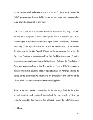 person because each and every person is precious.123
Such is my view of the
Baha’i program and Robert Zubin’s view of the Mars space program has
some interesting parallels to my view.
But Mars is not, in fact, like the American frontier in any way. It's 150
million miles away and it has an atmosphere that is 7 millibars of CO2 so
that once you arrive on the surface there you would die instantly. It doesn't
have any of the qualities that the American frontier had, of individuals
deciding, say, in the Old World. It’s not the Mars program that is like the
American frontier-exploration paradigm. It’s the Baha’i program. Frontier-
exploration in space is seen by people like Robert Zubin as the foundation of
American exceptionalism in the 21st century. From a Baha’i perspective
this exceptionalism could be seen as being founded on America’s being the
cradle of the administrative order and the recipient of the Tablets of the
Divine Plan, the very foundation of the teaching plans.
Those who have worked, pioneering in the teaching field, in these last
several decades, and remained in-the-field for any length of time are
certainly pushed to their limits in their efforts to spread the Baha’i teachings
123
idem
166
 
