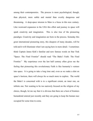 among their contemporaries. The process is more psychological, though,
than physical, more subtle and mental than overtly dangerous and
threatening. A deep-space mission to Mars is a focus in this new century.
Like westward expansion in the USA this effort and journey in space will
spark creativity and imagination. This is also true of the pioneering
paradigm. Creativity and imagination are born in the process. Someday this
great international pioneering story, this diaspore of many decades, will be
told and it will illuminate what I am saying here in more detail. I sometimes
think Captain James Kirk’s familiar and now famous words on Star Trek
"Space: The Final Frontier” should read “The Baha’i Faith: The Final
Frontier.” My experience over the last half century often gives me the
feeling that pioneering this revolutionary Faith is like humanity’s venture
into space. It is going to take a long time and, even as we make a dint on
space’s horizon, there will always be so much more to explore. The world
the Baha’i is concerned with is to a significant extent, an inner one, an
infinite one. Not wanting to be too narrowly focused on the religion of my
choice, though, let me say that it is obvious that there are a host of frontiers
humankind entered just recently and they are going to keep the human race
occupied for some time to come.
167
 