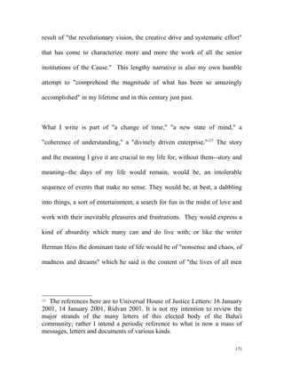 result of "the revolutionary vision, the creative drive and systematic effort"
that has come to characterize more and more the work of all the senior
institutions of the Cause." This lengthy narrative is also my own humble
attempt to "comprehend the magnitude of what has been so amazingly
accomplished" in my lifetime and in this century just past.
What I write is part of "a change of time," "a new state of mind," a
"coherence of understanding," a "divinely driven enterprise."127
The story
and the meaning I give it are crucial to my life for, without them--story and
meaning--the days of my life would remain, would be, an intolerable
sequence of events that make no sense. They would be, at best, a dabbling
into things, a sort of entertainment, a search for fun in the midst of love and
work with their inevitable pleasures and frustrations. They would express a
kind of absurdity which many can and do live with; or like the writer
Herman Hess the dominant taste of life would be of "nonsense and chaos, of
madness and dreams" which he said is the content of "the lives of all men
127
The references here are to Universal House of Justice Letters: 16 January
2001, 14 January 2001, Ridvan 2001. It is not my intention to review the
major strands of the many letters of this elected body of the Baha'i
community; rather I intend a periodic reference to what is now a mass of
messages, letters and documents of various kinds.
171
 