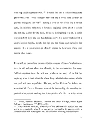 who stop deceiving themselves."128
I would find this a sad and inadequate
philosophy, one I could scarcely bear and one I would find difficult to
journey through to the end.129
Telling a story of my life is like a natural
echo, an automatic repetition, a rhetorical sequence in the effort to define
and link my identity to who I am, to unfold the meaning of it all. In some
ways it is both more and less than telling a story. It is a conversation with a
diverse public: family, friends, the past and the future--and inevitably the
present. It is a conversation, an identity, shaped by the events of my time
among other forces.
Even with an overarching meaning that is a source of joy, of enchantment,
there is still sadness, chaos and absurdity in this conversation, this story.
Self-interrogation joins the self and produces the story of its life by
capturing what is basic about the whole thing, what is indispensable, what is
marginal and even superficial. The story of Jon Krakauer's climb to the
summit of Mt. Everest illustrates some of the irrationality, the absurdity, the
puritanical aspects of anything that is the passion of a life. He writes about
128
Hesse, Herman. Siddartha, Demian, and other Writings, editor: Egon
Schwarz, Continuum, NY, 1992, p.105.
129
Many modern thinkers, especially of the existentialist school, see the
world as essentially absurd, a shipwreck, impossible to comprehend, a
confrontation with nothingness and with ultimate meaning at best elusive.
172
 