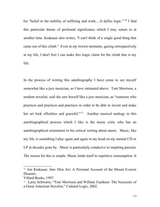 his "belief in the nobility of suffering and work.....It defies logic."130
I find
this particular theme of profound significance which I may return to at
another time. Krakauer also writes, "I can't think of a single good thing that
came out of this climb." Even in my lowest moments, gazing retrospectively
at my life, I don't feel I can make this tragic claim for the climb that is my
life.
In the process of writing this autobiography I have come to see myself
somewhat like a jazz musician, as I have intimated above. Toni Morrison, a
modern novelist, said she saw herself like a jazz musician, as “someone who
practices and practices and practices in order to be able to invent and make
her art look effortless and graceful.”131
Another musical analogy to this
autobiographical process which I like is the music critic who has an
autobiographical orientation to his critical writing about music. Music, like
my life, is something I play again and again in my head on my mental CD or
LP in decades gone by. Music is particularly conducive to inspiring passion.
The reason for this is simple. Music lends itself to repetitive consumption. It
130
Jon Krakauer, Into Thin Air: A Personal Account of the Mount Everest
Disaster,
Villard Books, 1997.
131
Larry Schwartz, “Toni Morrison and William Faulkner: The Necessity of
a Great American Novelist,” Cultural Logic, 2002.
173
 