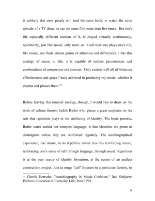 is unlikely that most people will read the same book, or watch the same
episode of a TV show, or see the same film more than five times. But one's
life especially different sections of it, is played virtually continuously,
repetitively, just like music, only more so. Each time one plays one's life,
like music, one finds similar points of attraction and differences. I like this
analogy of music to life; it is capable of endless permutations and
combinations of comparison and contrast. Only readers will tell of whatever
effortlessness and grace I have achieved in producing my music, whether it
charms and pleases them.132
Before leaving this musical analogy, though, I would like to draw on the
work of culture theorist Judith Butler who places a great emphasis on the
role that repetition plays in the stabilizing of identity. The basic premise,
Butler states amidst her complex language, is that identities are prone to
disintegrate unless they are reinforced regularly. The autobiographical
experience, like music, in its repetitive nature has this reinforcing nature,
reinforcing one’s sense of self through language, through sound. Repetition
is at the very centre of identity formation, at the centre of an endless
construction project. Just as songs "call" listeners to a particular identity, to
132
Charlie Bertsche, "Autobiography in Music Criticism," Bad Subjects:
Political Education in Everyday Life, June 1999.
174
 