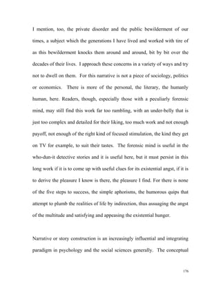 I mention, too, the private disorder and the public bewilderment of our
times, a subject which the generations I have lived and worked with tire of
as this bewilderment knocks them around and around, bit by bit over the
decades of their lives. I approach these concerns in a variety of ways and try
not to dwell on them. For this narrative is not a piece of sociology, politics
or economics. There is more of the personal, the literary, the humanly
human, here. Readers, though, especially those with a peculiarly forensic
mind, may still find this work far too rambling, with an under-belly that is
just too complex and detailed for their liking, too much work and not enough
payoff, not enough of the right kind of focused stimulation, the kind they get
on TV for example, to suit their tastes. The forensic mind is useful in the
who-dun-it detective stories and it is useful here, but it must persist in this
long work if it is to come up with useful clues for its existential angst, if it is
to derive the pleasure I know is there, the pleasure I find. For there is none
of the five steps to success, the simple aphorisms, the humorous quips that
attempt to plumb the realities of life by indirection, thus assuaging the angst
of the multitude and satisfying and appeasing the existential hunger.
Narrative or story construction is an increasingly influential and integrating
paradigm in psychology and the social sciences generally. The conceptual
176
 