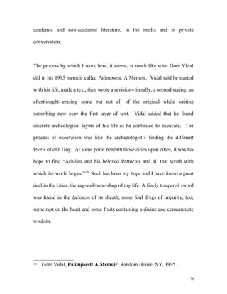 academic and non-academic literature, in the media and in private
conversation.
The process by which I work here, it seems, is much like what Gore Vidal
did in his 1995 memoir called Palimpsest: A Memoir. Vidal said he started
with his life, made a text, then wrote a revision--literally, a second seeing, an
afterthought--erasing some but not all of the original while writing
something new over the first layer of text. Vidal added that he found
discrete archeological layers of his life as he continued to excavate. The
process of excavation was like the archaeologist’s finding the different
levels of old Troy. At some point beneath those cities upon cities, it was his
hope to find “Achilles and his beloved Patroclus and all that wrath with
which the world began.”136
Such has been my hope and I have found a great
deal in the cities, the rag-and-bone-shop of my life. A finely tempered sword
was found in the darkness of its sheath; some foul dregs of impurity, too;
some rust on the heart and some fruits containing a divine and consummate
wisdom.
136
Gore Vidal, Palimpsest: A Memoir, Random House, NY, 1995.
179
 