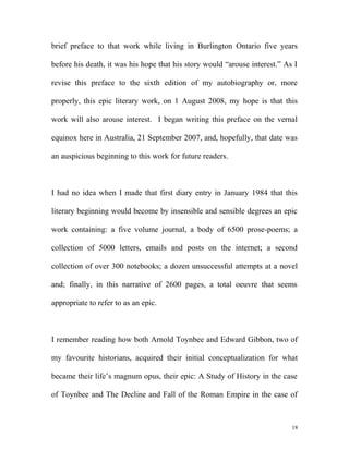 brief preface to that work while living in Burlington Ontario five years
before his death, it was his hope that his story would “arouse interest.” As I
revise this preface to the sixth edition of my autobiography or, more
properly, this epic literary work, on 1 August 2008, my hope is that this
work will also arouse interest. I began writing this preface on the vernal
equinox here in Australia, 21 September 2007, and, hopefully, that date was
an auspicious beginning to this work for future readers.
I had no idea when I made that first diary entry in January 1984 that this
literary beginning would become by insensible and sensible degrees an epic
work containing: a five volume journal, a body of 6500 prose-poems; a
collection of 5000 letters, emails and posts on the internet; a second
collection of over 300 notebooks; a dozen unsuccessful attempts at a novel
and; finally, in this narrative of 2600 pages, a total oeuvre that seems
appropriate to refer to as an epic.
I remember reading how both Arnold Toynbee and Edward Gibbon, two of
my favourite historians, acquired their initial conceptualization for what
became their life’s magnum opus, their epic: A Study of History in the case
of Toynbee and The Decline and Fall of the Roman Empire in the case of
18
 