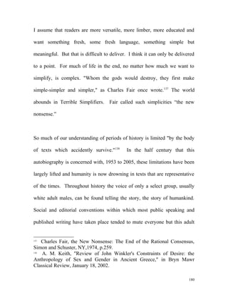 I assume that readers are more versatile, more limber, more educated and
want something fresh, some fresh language, something simple but
meaningful. But that is difficult to deliver. I think it can only be delivered
to a point. For much of life in the end, no matter how much we want to
simplify, is complex. "Whom the gods would destroy, they first make
simple-simpler and simpler," as Charles Fair once wrote.137
The world
abounds in Terrible Simplifiers. Fair called such simplicities “the new
nonsense.”
So much of our understanding of periods of history is limited "by the body
of texts which accidently survive."138
In the half century that this
autobiography is concerned with, 1953 to 2005, these limitations have been
largely lifted and humanity is now drowning in texts that are representative
of the times. Throughout history the voice of only a select group, usually
white adult males, can be found telling the story, the story of humankind.
Social and editorial conventions within which most public speaking and
published writing have taken place tended to mute everyone but this adult
137
Charles Fair, the New Nonsense: The End of the Rational Consensus,
Simon and Schuster, NY,1974, p.259.
138
A. M. Keith, "Review of John Winkler's Constraints of Desire: the
Anthropology of Sex and Gender in Ancient Greece," in Bryn Mawr
Classical Review, January 18, 2002.
180
 