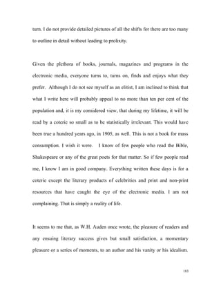 turn. I do not provide detailed pictures of all the shifts for there are too many
to outline in detail without leading to prolixity.
Given the plethora of books, journals, magazines and programs in the
electronic media, everyone turns to, turns on, finds and enjoys what they
prefer. Although I do not see myself as an elitist, I am inclined to think that
what I write here will probably appeal to no more than ten per cent of the
population and, it is my considered view, that during my lifetime, it will be
read by a coterie so small as to be statistically irrelevant. This would have
been true a hundred years ago, in 1905, as well. This is not a book for mass
consumption. I wish it were. I know of few people who read the Bible,
Shakespeare or any of the great poets for that matter. So if few people read
me, I know I am in good company. Everything written these days is for a
coterie except the literary products of celebrities and print and non-print
resources that have caught the eye of the electronic media. I am not
complaining. That is simply a reality of life.
It seems to me that, as W.H. Auden once wrote, the pleasure of readers and
any ensuing literary success gives but small satisfaction, a momentary
pleasure or a series of moments, to an author and his vanity or his idealism.
183
 