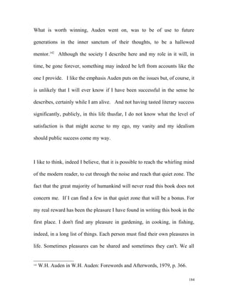 What is worth winning, Auden went on, was to be of use to future
generations in the inner sanctum of their thoughts, to be a hallowed
mentor.142
Although the society I describe here and my role in it will, in
time, be gone forever, something may indeed be left from accounts like the
one I provide. I like the emphasis Auden puts on the issues but, of course, it
is unlikely that I will ever know if I have been successful in the sense he
describes, certainly while I am alive. And not having tasted literary success
significantly, publicly, in this life thusfar, I do not know what the level of
satisfaction is that might accrue to my ego, my vanity and my idealism
should public success come my way.
I like to think, indeed I believe, that it is possible to reach the whirling mind
of the modern reader, to cut through the noise and reach that quiet zone. The
fact that the great majority of humankind will never read this book does not
concern me. If I can find a few in that quiet zone that will be a bonus. For
my real reward has been the pleasure I have found in writing this book in the
first place. I don't find any pleasure in gardening, in cooking, in fishing,
indeed, in a long list of things. Each person must find their own pleasures in
life. Sometimes pleasures can be shared and sometimes they can't. We all
142
W.H. Auden in W.H. Auden: Forewords and Afterwords, 1979, p. 366.
184
 