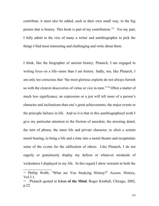 contribute, it must also be added, each in their own small way, to the big
picture that is history. This book is part of my contribution.143
For my part,
I fully admit to the vice of many a writer and autobiographer to pick the
things I find most interesting and challenging and write about them.
I think, like the biographer of ancient history, Plutarch, I am engaged in
writing lives--or a life--more than I am history. Sadly, too, like Plutarch, I
am only too conscious that “the most glorious exploits do not always furnish
us with the clearest discoveries of virtue or vice in men.”144
Often a matter of
much less significance, an expression or a jest will tell more of a person’s
character and inclinations than one’s great achievements, the major events or
the principle failures in life. And so it is that in this autobiographical work I
give my particular attention to the friction of anecdote, the arresting detail,
the turn of phrase, the inner life and private character, to elicit a certain
moral bearing, to bring a life and a time into a moral theatre and recapitulate
some of the events for the edification of others. Like Plutarch, I do not
eagerly or gratuitously display my defects or whatever misdeeds of
wickedness I displayed in my life. In this regard I show restraint in both the
143
Phillip Webb, "What are You Studying History?" Access: History,
Vol.3.1.
144
Plutarch quoted in Lives of the Mind, Roger Kimball, Chicago, 2002,
p.22.
185
 