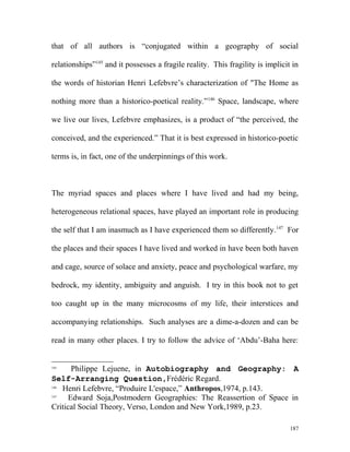 that of all authors is “conjugated within a geography of social
relationships”145
and it possesses a fragile reality. This fragility is implicit in
the words of historian Henri Lefebvre’s characterization of "The Home as
nothing more than a historico-poetical reality.”146
Space, landscape, where
we live our lives, Lefebvre emphasizes, is a product of “the perceived, the
conceived, and the experienced.” That it is best expressed in historico-poetic
terms is, in fact, one of the underpinnings of this work.
The myriad spaces and places where I have lived and had my being,
heterogeneous relational spaces, have played an important role in producing
the self that I am inasmuch as I have experienced them so differently.147
For
the places and their spaces I have lived and worked in have been both haven
and cage, source of solace and anxiety, peace and psychological warfare, my
bedrock, my identity, ambiguity and anguish. I try in this book not to get
too caught up in the many microcosms of my life, their interstices and
accompanying relationships. Such analyses are a dime-a-dozen and can be
read in many other places. I try to follow the advice of ‘Abdu’-Baha here:
145
Philippe Lejuene, in Autobiography and Geography: A
Self-Arranging Question,Frédéric Regard.
146
Henri Lefebvre, “Produire L'espace,” Anthropos,1974, p.143.
147
Edward Soja,Postmodern Geographies: The Reassertion of Space in
Critical Social Theory, Verso, London and New York,1989, p.23.
187
 