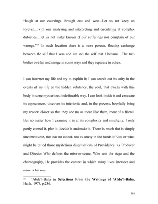 “laugh at our coursings through east and west...Let us not keep on
forever.....with our analysing and interpreting and circulating of complex
dubieties.....let us not make known of our sufferings nor complain of our
wrongs.”148
In each location there is a more porous, floating exchange
between the self that I was and am and the self that I became. The two
bodies overlap and merge in some ways and they separate in others.
I can interpret my life and try to explain it; I can search out its unity in the
events of my life or the hidden substance, the soul, that dwells with this
body in some mysterious, indefineable way. I can look inside it and excavate
its appearances, discover its interiority and, in the process, hopefully bring
my readers closer so that they see me as more like them, more of a friend.
But no matter how I examine it in all its complexity and simplicity, I only
partly control it, plan it, decide it and make it. There is much that is simply
uncontrollable, that has no author, that is solely in the hands of God or what
might be called those mysterious dispensations of Providence. As Producer
and Director Who defines the mise-en-scene, Who sets the stage and the
choreography, He provides the context in which many lives intersect and
mine is but one.
148
‘Abdu’l-Baha in Selections From the Writings of ‘Abdu’l-Baha,
Haifa, 1978, p.236.
188
 