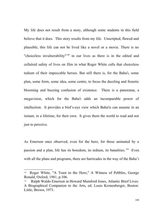 My life does not result from a story, although some students in this field
believe that it does. This story results from my life. Unscripted, flawed and
plausible, this life can not be lived like a novel or a movie. There is no
"choiceless invulnerability"149
in our lives as there is in the edited and
celluloid safety of lives on film in what Roger White calls that choiceless
tedium of their impeccable heroes. But still there is, for the Baha'i, some
plan, some form, some idea, some centre, to focus the dazzling and frenetic
blooming and buzzing confusion of existence. There is a panorama, a
megavision, which for the Baha'i adds an incomparable power of
intellection. It provides a bird’s-eye view which Baha'is can assume in an
instant, in a lifetime, for their own. It gives them the world to read and not
just to perceive.
As Emerson once observed, even for the hero, for those animated by a
passion and a plan, life has its boredom, its tedium, its banalities.150
Even
with all the plans and programs, there are barricades in the way of the Baha’i
149
Roger White, "A Toast to the Hero," A Witness of Pebbles, George
Ronald, Oxford, 1981, p.106.
150
Ralph Waldo Emerson in Howard Mumford Jones, Atlantic Brief Lives:
A Biographical Companion to the Arts, ed. Louis Kronenberger, Boston:
Little, Brown, 1971.
189
 