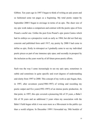 Gibbon. Ten years ago in 1997 I began to think of writing an epic poem and
so fashioned some ten pages as a beginning. My total poetic output by
September 2000 I began to envisage in terms of an epic. The sheer size of
my epic work makes a comparison and contrast with the poetic opus of Ezra
Pound a useful one. Unlike the poet Ezra Pound’s epic poem Cantos which
had its embryo as a prospective work as early as 1904, but did not find any
concrete and published form until 1917, my poetry by 2000 I had come to
define as epic, firstly in retrospect as I gradually came to see my individual
poetic pieces as part of one immense epic opus; and secondly in prospect by
the inclusion as the years went by of all future prose-poetic efforts.
Such was the way I came increasingly to see my epic opus, sometimes in
subtle and sometimes in quite specific and overt degrees of understanding
and clarity from 1997 to 2000. This concept of my work as epic began, then,
in 1997, after seventeen years(1980-1997) of writing and recording my
poetic output and five years(1992-1997) of an intense poetic production. At
that point, in 1997, this epic covered a pioneering life of 35 years, a Baha’i
life of 38 years and an additional 5 years when my association with the
Baha’i Faith began while it was seen more as a Movement in the public eye
than a world religion. In December 1999 I forwarded my 38th booklet of
19
 