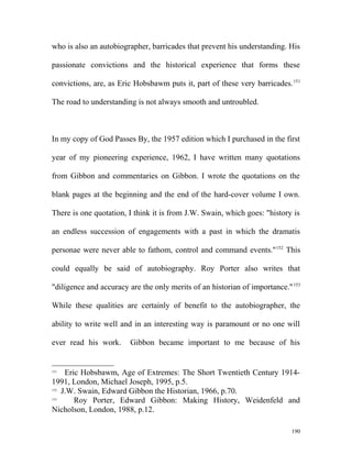 who is also an autobiographer, barricades that prevent his understanding. His
passionate convictions and the historical experience that forms these
convictions, are, as Eric Hobsbawm puts it, part of these very barricades.151
The road to understanding is not always smooth and untroubled.
In my copy of God Passes By, the 1957 edition which I purchased in the first
year of my pioneering experience, 1962, I have written many quotations
from Gibbon and commentaries on Gibbon. I wrote the quotations on the
blank pages at the beginning and the end of the hard-cover volume I own.
There is one quotation, I think it is from J.W. Swain, which goes: "history is
an endless succession of engagements with a past in which the dramatis
personae were never able to fathom, control and command events."152
This
could equally be said of autobiography. Roy Porter also writes that
"diligence and accuracy are the only merits of an historian of importance."153
While these qualities are certainly of benefit to the autobiographer, the
ability to write well and in an interesting way is paramount or no one will
ever read his work. Gibbon became important to me because of his
151
Eric Hobsbawm, Age of Extremes: The Short Twentieth Century 1914-
1991, London, Michael Joseph, 1995, p.5.
152
J.W. Swain, Edward Gibbon the Historian, 1966, p.70.
153
Roy Porter, Edward Gibbon: Making History, Weidenfeld and
Nicholson, London, 1988, p.12.
190
 