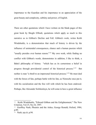 importance to the Guardian and his importance to an appreciation of the
great beauty and complexity, subtlety and power, of English.
There are other quotations which I have written on the blank pages of this
great book by Shoghi Effendi, quotations which apply as much to this
narrative as to Gibbon's Decline and Fall. Gibbon's work, writes Keith
Windshuttle, is a demonstration that much of history is driven by the
influence of unintended consequences, chance and a human passion which
"usually presides over human reason."154
My own work, while finding no
conflict with Gibbon's words, demonstrates in addition, I like to think, a
Baha'i philosophy of history "which has as its cornerstone a belief in
progress through providential control of the historical process."155
But
neither is man "a thrall to an impersonal historical process."156
He must deal
with the forces of fate, perhaps battle with his fate, as Nietzsche once put it,
with his socialization and the free will with which he has been endowed.
Perhaps, like Alexander Solzhenitsyn, he will come to have a great influence
154
Keith Windshuttle, "Edward Gibbon and the Enlightenment," The New
Criterion, Vol.15, No.10, 1997.
155
Geoffrey Nash, Phoenix and the Ashes, George Ronald, Oxford, 1984,
p.89.
156
Nash, op.cit. p.94.
191
 