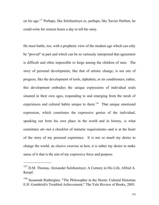 on his age.157
Perhaps, like Solzhenitsyn or, perhaps, like Xavier Herbert, he
could write for sixteen hours a day to tell his story.
He must battle, too, with a prophetic view of the modern age which can only
be "proved" in part and which can be so variously interpreted that agreement
is difficult and often impossible to forge among the children of men. The
story of personal development, like that of artistic change, is not one of
progress, like the development of tools, alphabets, or air conditioners; rather,
this development embodies the unique expressions of individual souls
situated in their own ages, responding to and emerging from the mesh of
experiences and cultural habits unique to them.158
That unique emotional
expression, which constitutes the expressive genius of the individual,
speaking out from his own place in the world and in history, is what
constitutes art--not a checklist of mimetic requirements--and is at the heart
of the story of my personal experience. It is not so much my desire to
change the world, an elusive exercise at best, it is rather my desire to make
sense of it that is the aim of my expressive force and purpose.
157
D.M. Thomas, Alexander Solzhenitsyn: A Century in His Life, Alfred A.
Knopf.
158
Susannah Rutherglen, "The Philosopher in the Storm: Cultural Historian
E.H. Gombrich's Troubled Achievement," The Yale Review of Books, 2003.
192
 