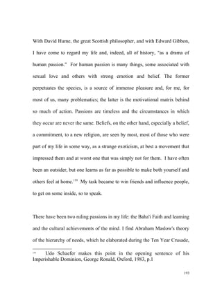 With David Hume, the great Scottish philosopher, and with Edward Gibbon,
I have come to regard my life and, indeed, all of history, "as a drama of
human passion." For human passion is many things, some associated with
sexual love and others with strong emotion and belief. The former
perpetuates the species, is a source of immense pleasure and, for me, for
most of us, many problematics; the latter is the motivational matrix behind
so much of action. Passions are timeless and the circumstances in which
they occur are never the same. Beliefs, on the other hand, especially a belief,
a commitment, to a new religion, are seen by most, most of those who were
part of my life in some way, as a strange exoticism, at best a movement that
impressed them and at worst one that was simply not for them. I have often
been an outsider, but one learns as far as possible to make both yourself and
others feel at home.159
My task became to win friends and influence people,
to get on some inside, so to speak.
There have been two ruling passions in my life: the Baha'i Faith and learning
and the cultural achievements of the mind. I find Abraham Maslow's theory
of the hierarchy of needs, which he elaborated during the Ten Year Crusade,
159
Udo Schaefer makes this point in the opening sentence of his
Imperishable Dominion, George Ronald, Oxford, 1983, p.1
193
 