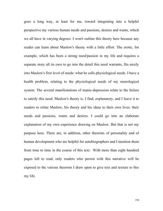 goes a long way, at least for me, toward integrating into a helpful
perspective my various human needs and passions, desires and wants, which
we all have in varying degrees. I won't outline this theory here because any
reader can learn about Maslow's theory with a little effort. The erotic, for
example, which has been a strong need/passion in my life and requires a
separate story all its own to go into the detail this need warrants, fits nicely
into Maslow's first level of needs: what he calls physiological needs. I have a
health problem, relating to the physiological needs of my neurological
system. The several manifestations of manic-depression relate to the failure
to satisfy this need. Maslow's theory is, I find, explanatory, and I leave it to
readers to relate Maslow, his theory and his ideas to their own lives: their
needs and passions, wants and desires. I could go into an elaborate
explanation of my own experience drawing on Maslow. But that is not my
purpose here. There are, in addition, other theorists of personality and of
human development who are helpful for autobiographers and I mention them
from time to time in the course of this text. With more than eight hundred
pages left to read, only readers who persist with this narrative will be
exposed to the various theorists I draw upon to give text and texture to this
my life.
194
 