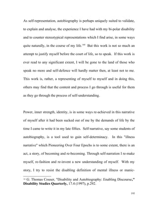 As self-representation, autobiography is perhaps uniquely suited to validate,
to explain and analyse, the experience I have had with my bi-polar disability
and to counter stereotypical representations which I find arise, in some ways
quite naturally, in the course of my life.160
But this work is not so much an
attempt to justify myself before the court of life, so to speak. If this work is
ever read to any significant extent, I will be gone to the land of those who
speak no more and self-defence will hardly matter then, at least not to me.
This work is, rather, a representing of myself to myself and in doing this,
others may find that the content and process I go through is useful for them
as they go through the process of self-understanding.
Power, inner strength, identity, is in some ways re-achieved in this narrative
of myself after it had been sucked out of me by the demands of life by the
time I came to write it in my late fifties. Self-narrative, say some students of
autobiography, is a tool used to gain self-determinacy. In this "illness
narrative" which Pioneering Over Four Epochs is to some extent, there is an
act, a story, of becoming and re-becoming. Through self-narration I re-make
myself, re-fashion and re-invent a new understanding of myself. With my
story, I try to resist the disabling definition of mental illness or manic-
160
G. Thomas Couser, "Disability and Autobiography: Enabling Discourse,"
Disability Studies Quarterly, 17.4 (1997), p.292.
195
 