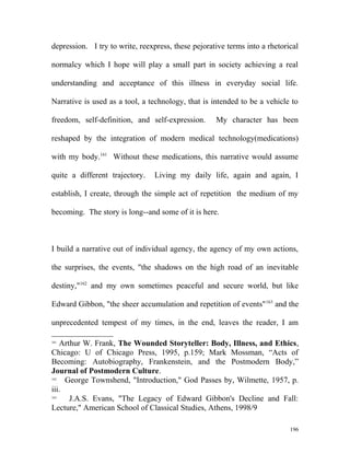 depression. I try to write, reexpress, these pejorative terms into a rhetorical
normalcy which I hope will play a small part in society achieving a real
understanding and acceptance of this illness in everyday social life.
Narrative is used as a tool, a technology, that is intended to be a vehicle to
freedom, self-definition, and self-expression. My character has been
reshaped by the integration of modern medical technology(medications)
with my body.161
Without these medications, this narrative would assume
quite a different trajectory. Living my daily life, again and again, I
establish, I create, through the simple act of repetition the medium of my
becoming. The story is long--and some of it is here.
I build a narrative out of individual agency, the agency of my own actions,
the surprises, the events, "the shadows on the high road of an inevitable
destiny,"162
and my own sometimes peaceful and secure world, but like
Edward Gibbon, "the sheer accumulation and repetition of events"163
and the
unprecedented tempest of my times, in the end, leaves the reader, I am
161
Arthur W. Frank, The Wounded Storyteller: Body, Illness, and Ethics,
Chicago: U of Chicago Press, 1995, p.159; Mark Mossman, “Acts of
Becoming: Autobiography, Frankenstein, and the Postmodern Body,”
Journal of Postmodern Culture.
162
George Townshend, "Introduction," God Passes by, Wilmette, 1957, p.
iii.
163
J.A.S. Evans, "The Legacy of Edward Gibbon's Decline and Fall:
Lecture," American School of Classical Studies, Athens, 1998/9
196
 