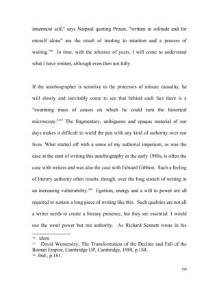 innermost self," says Naipaul quoting Proust, "written in solitude and for
oneself alone" are the result of trusting to intuition and a process of
waiting.166
In time, with the advance of years, I will come to understand
what I have written, although even then not fully.
If the autobiographer is sensitive to the processes of minute causality, he
will slowly and inevitably come to see that behind each fact there is a
"swarming mass of causes on which he could turn the historical
microscope."167
The fragmentary, ambiguous and opaque material of our
days makes it difficult to wield the pen with any kind of authority over our
lives. What started off with a sense of my authorial imperium, as was the
case at the start of writing this autobiography in the early 1980s, is often the
case with writers and was also the case with Edward Gibbon. Such a feeling
of literary authority often results, though, over the long stretch of writing in
an increasing vulnerability.168
Egotism, energy and a will to power are all
required to sustain a long piece of writing like this. Such qualities are not all
a writer needs to create a literary presence, but they are essential. I would
use the word power but not authority. As Richard Sennett wrote in his
166
idem
167
David Womersley, The Transformation of the Decline and Fall of the
Roman Empire, Cambridge UP, Cambridge, 1988, p.184.
168
ibid., p.181.
198
 