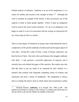 brilliant analysis of authority: "authority is an act of the imagination, it is a
search for solidity and security in the strength of others.”169
Although this
work is certainly an example of the former, it does not possess any of the
capacity to bind, to bond, people together. Power is quite an ambiguous
word as used in the social science literature. It’s use is so ambiguous I am
happy to coopt it, to use it in association with my writing, as I proselytise for
my vision using my life as a vehicle.
There is some degree of frustration in trying to put words behind the elusive
complexities of life and the multitude of unfocussed and divergent aspects of
one's days. Giving life a unity of form, a unity of literary expression, can
beat the best of them. One toils with a performance that struggles endlessly
with ideal. I may generate a powerful impression of sequence and it
certainly does exist behind the pages of this narrative. But readers may also
find that there is just too much to be contained by their intellect in a
narrative that contains such frequently competing claims of evidence and
experience and such a variety of standpoints. My imagination is always
active to enlarge the narrow circle in which nature and circumstance confine
169
Richard Sennett, Authority, A.A. Knopf, NY, 1980, p.199. The
qualities one brings to writing, to this writing, is a subject unto itself and it is
not my desire to go into the subject too deeply at this point.
199
 