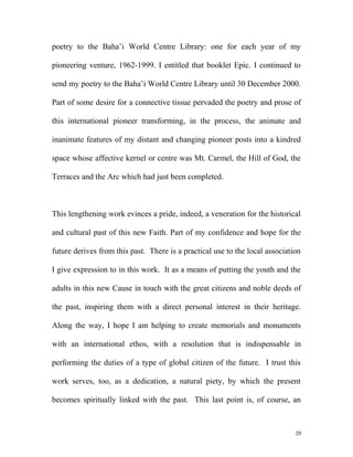 poetry to the Baha’i World Centre Library: one for each year of my
pioneering venture, 1962-1999. I entitled that booklet Epic. I continued to
send my poetry to the Baha’i World Centre Library until 30 December 2000.
Part of some desire for a connective tissue pervaded the poetry and prose of
this international pioneer transforming, in the process, the animate and
inanimate features of my distant and changing pioneer posts into a kindred
space whose affective kernel or centre was Mt. Carmel, the Hill of God, the
Terraces and the Arc which had just been completed.
This lengthening work evinces a pride, indeed, a veneration for the historical
and cultural past of this new Faith. Part of my confidence and hope for the
future derives from this past. There is a practical use to the local association
I give expression to in this work. It as a means of putting the youth and the
adults in this new Cause in touch with the great citizens and noble deeds of
the past, inspiring them with a direct personal interest in their heritage.
Along the way, I hope I am helping to create memorials and monuments
with an international ethos, with a resolution that is indispensable in
performing the duties of a type of global citizen of the future. I trust this
work serves, too, as a dedication, a natural piety, by which the present
becomes spiritually linked with the past. This last point is, of course, an
20
 