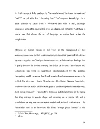 it. And enlarge it I do, perhaps by "the revelation of the inner mysteries of
God,"170
mixed with that “obscuring dust”171
of acquired knowledge. It is
often difficult to know what is revelation and what is dust, although
intuition’s unreliable guide often gives us a feeling of certainty. And there is
much, too, that eludes the net of language no matter how active the
imagination.
Millions of human beings in the years at the background of this
autobiography came to find in cinema insights into their personal life-stories
by observing directors' insights into themselves or their society. Perhaps this
is partly because in the last century the fusion of the arts, the sciences and
technology has been so seamlessly institutionalised by the cinema.
Competing world views are fused and inscribed on human consciousness by
skilled film directors. Some film directors like Rainer Werner Fassbinder,
to choose one of many, offered film goers a cinematic persona that reflected
their own personality. Fassbinder’s films are autobiographical in the sense
that they attempt to confer shape and meaning on a chaotic life and a
scandalous society, on a catastrophic social and political environment. As
Fassbinder said in an interview his films "always place himself at the
170
Baha'u'llah, Gleanings, 1956(1939), p. 264.
171
idem
200
 