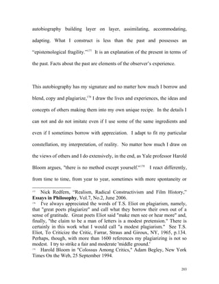 autobiography building layer on layer, assimilating, accommodating,
adapting. What I construct is less than the past and possesses an
“epistemological fragility.”177
It is an explanation of the present in terms of
the past. Facts about the past are elements of the observer’s experience.
This autobiography has my signature and no matter how much I borrow and
blend, copy and plagiarize,178
I draw the lives and experiences, the ideas and
concepts of others making them into my own unique recipe. In the details I
can not and do not imitate even if I use some of the same ingredients and
even if I sometimes borrow with appreciation. I adapt to fit my particular
constellation, my interpretation, of reality. No matter how much I draw on
the views of others and I do extensively, in the end, as Yale professor Harold
Bloom argues, "there is no method except yourself."179
I react differently,
from time to time, from year to year, sometimes with more spontaneity or
177
Nick Redfern, “Realism, Radical Constructivism and Film History,”
Essays in Philosophy, Vol.7, No.2, June 2006.
178
I've always appreciated the words of T.S. Eliot on plagiarism, namely,
that "great poets plagiarize" and call what they borrow their own out of a
sense of gratitude. Great poets Eliot said "make men see or hear more" and,
finally, "the claim to be a man of letters is a modest pretension." There is
certainly in this work what I would call "a modest plagiarism." See T.S.
Eliot, To Criticize the Critic, Farrar, Straus and Giroux, NY, 1965, p.134.
Perhaps, though, with more than 1600 references my plagiarizing is not so
modest. I try to strike a fair and moderate 'middle ground.'
179
Harold Bloom in "Colossus Among Critics," Adam Begley, New York
Times On the Web, 25 September 1994.
203
 