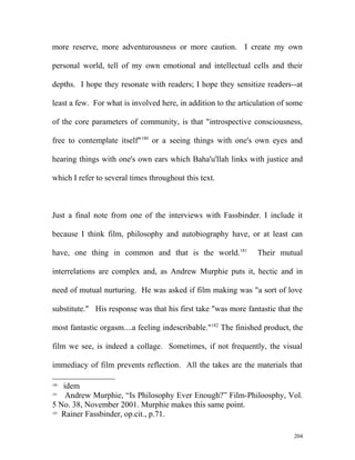 more reserve, more adventurousness or more caution. I create my own
personal world, tell of my own emotional and intellectual cells and their
depths. I hope they resonate with readers; I hope they sensitize readers--at
least a few. For what is involved here, in addition to the articulation of some
of the core parameters of community, is that "introspective consciousness,
free to contemplate itself"180
or a seeing things with one's own eyes and
hearing things with one's own ears which Baha'u'llah links with justice and
which I refer to several times throughout this text.
Just a final note from one of the interviews with Fassbinder. I include it
because I think film, philosophy and autobiography have, or at least can
have, one thing in common and that is the world.181
Their mutual
interrelations are complex and, as Andrew Murphie puts it, hectic and in
need of mutual nurturing. He was asked if film making was "a sort of love
substitute." His response was that his first take "was more fantastic that the
most fantastic orgasm....a feeling indescribable."182
The finished product, the
film we see, is indeed a collage. Sometimes, if not frequently, the visual
immediacy of film prevents reflection. All the takes are the materials that
180
idem
181
Andrew Murphie, “Is Philosophy Ever Enough?” Film-Philoosphy, Vol.
5 No. 38, November 2001. Murphie makes this same point.
182
Rainer Fassbinder, op.cit., p.71.
204
 