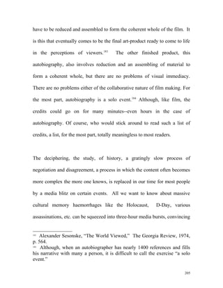 have to be reduced and assembled to form the coherent whole of the film. It
is this that eventually comes to be the final art-product ready to come to life
in the perceptions of viewers.183
The other finished product, this
autobiography, also involves reduction and an assembling of material to
form a coherent whole, but there are no problems of visual immediacy.
There are no problems either of the collaborative nature of film making. For
the most part, autobiography is a solo event.184
Although, like film, the
credits could go on for many minutes--even hours in the case of
autobiography. Of course, who would stick around to read such a list of
credits, a list, for the most part, totally meaningless to most readers.
The deciphering, the study, of history, a gratingly slow process of
negotiation and disagreement, a process in which the content often becomes
more complex the more one knows, is replaced in our time for most people
by a media blitz on certain events. All we want to know about massive
cultural memory haemorrhages like the Holocaust, D-Day, various
assassinations, etc. can be squeezed into three-hour media bursts, convincing
183
Alexander Sesonske, “The World Viewed,” The Georgia Review, 1974,
p. 564.
184
Although, when an autobiographer has nearly 1400 references and fills
his narrative with many a person, it is difficult to call the exercise “a solo
event.”
205
 