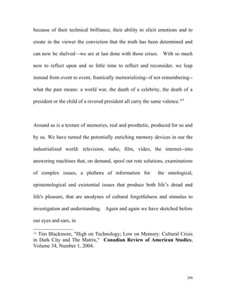 because of their technical brilliance, their ability to elicit emotions and to
create in the viewer the conviction that the truth has been determined and
can now be shelved—we are at last done with those crises. With so much
now to reflect upon and so little time to reflect and reconsider, we leap
instead from event to event, frantically memorializing--if not remembering--
what the past means: a world war, the death of a celebrity, the death of a
president or the child of a revered president all carry the same valence.185
Around us is a texture of memories, real and prosthetic, produced for us and
by us. We have turned the potentially enriching memory devices in our the
industrialized world: television, radio, film, video, the internet--into
answering machines that, on demand, spool out rote solutions, examinations
of complex issues, a plethora of information for the ontological,
epistemological and existential issues that produce both life’s dread and
life's pleasure, that are anodynes of cultural forgetfulness and stimulus to
investigation and understanding. Again and again we have sketched before
our eyes and ears, in
185
Tim Blackmore, "High on Technology; Low on Memory: Cultural Crisis
in Dark City and The Matrix," Canadian Review of American Studies,
Volume 34, Number 1, 2004.
206
 