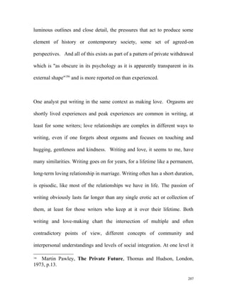 luminous outlines and close detail, the pressures that act to produce some
element of history or contemporary society, some set of agreed-on
perspectives. And all of this exists as part of a pattern of private withdrawal
which is "as obscure in its psychology as it is apparently transparent in its
external shape"186
and is more reported on than experienced.
One analyst put writing in the same context as making love. Orgasms are
shortly lived experiences and peak experiences are common in writing, at
least for some writers; love relationships are complex in different ways to
writing, even if one forgets about orgasms and focuses on touching and
hugging, gentleness and kindness. Writing and love, it seems to me, have
many similarities. Writing goes on for years, for a lifetime like a permanent,
long-term loving relationship in marriage. Writing often has a short duration,
is episodic, like most of the relationships we have in life. The passion of
writing obviously lasts far longer than any single erotic act or collection of
them, at least for those writers who keep at it over their lifetime. Both
writing and love-making chart the intersection of multiple and often
contradictory points of view, different concepts of community and
interpersonal understandings and levels of social integration. At one level it
186
Martin Pawley, The Private Future, Thomas and Hudson, London,
1973, p.13.
207
 