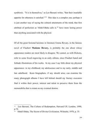 symbiosis. "It is in themselves," as Leo Bersani writes, "that their insatiable
appetite for otherness is satisfied."188
This idea is a complex one; perhaps it
is just another way of saying the cultural attainments of the mind, that first
attribute of perfection as 'Abdu'l-Baha calls it,189
have more lasting power
than anything associated with the physical.
Of all the great fictional heroines in literature Emma Bovary, in the famous
novel of Flaubert Madame Bovary, is probably the one about whose
appearance readers are most likely to disagree. We cannot, as with Dickens,
refer to some foxed engraving in an early edition, since Flaubert hated and
forbade illustrations of his works. In my case I say little about my physical
appearance: in my childhood, my adolescence and in my early, middle and
late adutlhood. Keen biographers, if any should arise, can examine the
many photograph albums I have left behind should my literary executors
find it within their power, interest and talent to preserve them from the
memorabilia that is extant on my eventual demise.
188
Leo Bersani, The Culture of Redemption, Harvard UP, London, 1990,
p.74.
189
'Abdu'l-Baha, The Secret of Divine Civilization, Wilmette, 1970, p. 35.
209
 