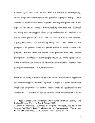 I should say at the outset that this book will contain an autobiography,
several essays about autobiography and generous helpings of poetry. I have
come to see my individual poems as part of one long epic poem and it is my
hope that this epic will come to have something more than just a localised
and purely antiquarian appeal. Great poetry has been and will continue to be
written about private life: such was the view of John Crowe Ransom,
arguably the greatest twentieth century poetry critic.190
But I would add that
poetry is at its grandest when that private domain is linked to some lofty
purpose. For me there are several lofty purposes here. The general
principles of the subject of autobiography are, as yet, hardly agreed on by
either practitioners or theorists of this embryonic discipline. Perhaps these
principles never will be. I'm not sure it matters.
I find the following definition of epic one which I have come to appreciate
and one which applies to some of my work. An epic is "a poetic narrative of
length and complexity that centres around deeds of significance to the
community."191
I do not see epic as Aristotle did in absolute terms of fixity
190
See: Michael Lind, “Comment: Our Country and Our Culture,” The
Hudson Review, Vol. LIV, No. 4, Winter 2002.
191
James V. Morrison, "A Review of margaret Bessinger, Jane Tylus and
Susanne Wolfford's, Epic Traditions in the Contemporary World: the
Poetics of Community, U. of California Press, Berkeley, 1999.
210
 