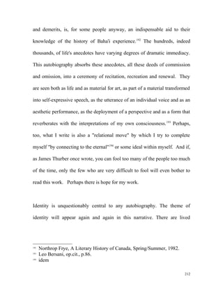 and demerits, is, for some people anyway, an indispensable aid to their
knowledge of the history of Baha'i experience.192
The hundreds, indeed
thousands, of life's anecdotes have varying degrees of dramatic immediacy.
This autobiography absorbs these anecdotes, all these deeds of commission
and omission, into a ceremony of recitation, recreation and renewal. They
are seen both as life and as material for art, as part of a material transformed
into self-expressive speech, as the utterance of an individual voice and as an
aesthetic performance, as the deployment of a perspective and as a form that
reverberates with the interpretations of my own consciousness.193
Perhaps,
too, what I write is also a "relational move" by which I try to complete
myself "by connecting to the eternal"194
or some ideal within myself. And if,
as James Thurber once wrote, you can fool too many of the people too much
of the time, only the few who are very difficult to fool will even bother to
read this work. Perhaps there is hope for my work.
Identity is unquestionably central to any autobiography. The theme of
identity will appear again and again in this narrative. There are lived
192
Northrop Frye, A Literary History of Canada, Spring/Summer, 1982.
193
Leo Bersani, op.cit., p.86.
194
idem
212
 