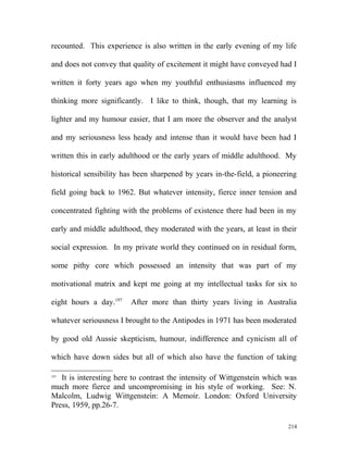 recounted. This experience is also written in the early evening of my life
and does not convey that quality of excitement it might have conveyed had I
written it forty years ago when my youthful enthusiasms influenced my
thinking more significantly. I like to think, though, that my learning is
lighter and my humour easier, that I am more the observer and the analyst
and my seriousness less heady and intense than it would have been had I
written this in early adulthood or the early years of middle adulthood. My
historical sensibility has been sharpened by years in-the-field, a pioneering
field going back to 1962. But whatever intensity, fierce inner tension and
concentrated fighting with the problems of existence there had been in my
early and middle adulthood, they moderated with the years, at least in their
social expression. In my private world they continued on in residual form,
some pithy core which possessed an intensity that was part of my
motivational matrix and kept me going at my intellectual tasks for six to
eight hours a day.197
After more than thirty years living in Australia
whatever seriousness I brought to the Antipodes in 1971 has been moderated
by good old Aussie skepticism, humour, indifference and cynicism all of
which have down sides but all of which also have the function of taking
197
It is interesting here to contrast the intensity of Wittgenstein which was
much more fierce and uncompromising in his style of working. See: N.
Malcolm, Ludwig Wittgenstein: A Memoir. London: Oxford University
Press, 1959, pp.26-7.
214
 