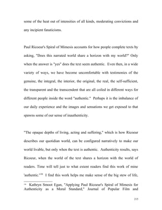 some of the heat out of intensities of all kinds, moderating convictions and
any incipient fanaticisms.
Paul Ricoeur's Spiral of Mimesis accounts for how people complete texts by
asking, "Does this narrated world share a horizon with my world?" Only
when the answer is "yes" does the text seem authentic. Even then, in a wide
variety of ways, we have become uncomfortable with testimonies of the
genuine, the integral, the interior, the original, the real, the self-sufficient,
the transparent and the transcendent that are all coiled in different ways for
different people inside the word "authentic." Perhaps it is the imbalance of
our daily experience and the images and sensations we get exposed to that
spawns some of our sense of inauthenticity.
"The opaque depths of living, acting and suffering," which is how Ricoeur
describes our quotidian world, can be configured narratively to make our
world livable, but only when the text is authentic. Authenticity results, says
Ricoeur, when the world of the text shares a horizon with the world of
readers. Time will tell just to what extent readers find this work of mine
'authentic.'198
I find this work helps me make sense of the big stew of life,
198
Kathryn Smoot Egan, "Applying Paul Ricoeur's Spiral of Mimesis for
Authenticity as a Moral Standard," Journal of Popular Film and
215
 