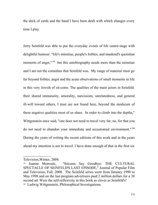 the deck of cards and the hand I have been dealt with which changes every
time I play.
Jerry Seinfeld was able to put the everyday events of life centre-stage with
delightful humour: "life's minutiae, people's foibles, and mankind's quotidian
moments of angst,"199
but this autobiography needs more than the minutiae
and I am not the comedian that Seinfeld was. My range of material must go
far beyond foibles, angst and the acute observations of small moments in life
in this very Jewish of sit-coms. The qualities of the main actors in Seinfeld:
their shared immaturity, amorality, narcissism, unrelatedness, and general
ill-will toward others, I trust are not found here, beyond the modicum of
these negative qualities most of us share. In order to climb into the depths,"
Wittgenstein once said, "one does not need to travel very far; no, for that you
do not need to abandon your immediate and accustomed environment."200
During the years of writing the recent editions of this work and in the years
ahead my intention is not to travel. I have done enough of that in the first six
Television,Winter, 2004.
199
Joanne Morreale, "Sitcoms Say Goodbye: THE CULTURAL
SPECTACLE OF SEINFELD'S LAST EPISODE," Journal of Popular Film
and Television, Fall, 2000. The Seinfeld series went from January 1990 to
May 1998 and on the last program advertisers paid 2 million dollars for a 30
second ad. Were the self-reflexivity in this book as clever as Seinfeld's!
200
Ludwig Wittgenstein, Philosophical Investigations.
216
 