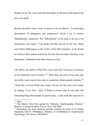 decades of my life. I can climb into the depths of life here on the head of my
pin, so to speak.
Ricoeur describes what I write, it seems to me, as follows: "a concordant
discordance of ambiguities and perplexities" which I try to resolve
hypothetically, narratively. The "followability" of the story is the test of its
authenticity, says Egan.201
I go along with this, but not all the way. Many
can't follow Shakespeare or the writers of the Old Testament or the Koran
or a host of other authors and books, but that does not make what they write
inauthentic. Authenticity has other features as well.
J.M. Barrie, the author of Peter Pan, once wrote that “God gave us memory
so we could have roses in winter.”202
Here, then, are some of my roses and,
inevitably, some weeds from what is sometimes called episodic memory.203
I hope that, as Oscar Wilde once wrote, I do not rob this story of its reality
by making "it too true." Also, if Wilde is correct when he says that "the
interesting thing about people in good society....is the mask that each one of
201
idem
202
J.M. Barrie, Peter Pan, quoted in: “Memory, Autobiography, History,”
Proteus: A Journal of Ideas, Vol.19, No.2, Fall 2002.
203
Psychology has been studying episodic memory for most of its history
beginning with H. Ebbinghaus, Memory: A Contribution to Experimental
Psychology, NY, Dover, 1964(1885).
217
 