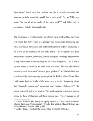 them wears," then I hope that I at least describe accurately that mask and,
however partially, reveal the world that is underneath. For, as Wilde says
again, "we are all of us made of the same stuff"204
and differ only in
accidentals. But oh, what accidentals!
The wilderness of western society in which I have lived and had my being
over more than forty years as a pioneer was much more demanding and
wild, requiring a persistence and understanding that I had not anticipated at
the dawn of my manhood in the early 1960s. This wilderness has been
intricate and complex, subtle and, for the most part, seemingly impenetrable
in any direct sense to the teachings of the Cause I espoused. This is not to
say that many, a multitude, of seeds were not sown, “like the infinitude of
immensity with the stars of the most great guidance,” as ‘Abdu’l-Baha puts
it so beautifully in the opening paragraph of the Tablets of the Divine Plan.
I did indeed find, as ‘Abdu’l-Baha went on to write in His opening tablet,
that “heavenly outpourings” descended and “radiant effulgences”205
did
appear in my life and in my society. This autobiography is, in many ways, a
tribute to those effulgences and those outpourings. The evidences are all
204
Oscar Wilde in The Decay of Lying, quoted in The Critical Tradition:
Classic Texts and Contemporary Trends, 2nd edition, David Richter, ed.,
Bedford Books, Boston, 1998, p.455.
205
‘Abdu’l-Baha, Tablets of the Divine Plan, Wilmette, 1977, p.6.
218
 