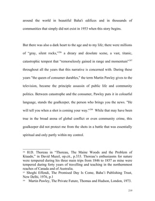 around the world in beautiful Baha'i edifices and in thousands of
communities that simply did not exist in 1953 when this story begins.
But there was also a dark heart to the age and to my life; there were millions
of “gray, silent rocks,”206
a dreary and desolate scene, a vast, titanic,
catastrophic tempest that “remorselessly gained in range and momentum”207
throughout all the years that this narrative is concerned with. During these
years "the queen of consumer durables," the term Martin Pawley gives to the
television, became the principle assassin of public life and community
politics. Between catastrophe and the consumer, Pawley puts it in colourful
language, stands the goalkeeper, the person who brings you the news. "He
will tell you when a shot is coming your way."208
While that may have been
true in the broad arena of global conflict or even community crime, this
goalkeeper did not protect me from the shots in a battle that was essentially
spiritual and only partly within my control.
206
H.D. Thoreau in “Thoreau, The Maine Woods and the Problem of
Ktaadn,” in David Mazel, op.cit., p.333. Thoreau’s enthusiasms for nature
were tempered during his three main trips from 1846 to 1857 as mine were
tempered during forty years of travelling and teaching in the northernmost
reaches of Canada and of Australia.
207
Shoghi Effendi, The Promised Day Is Come, Baha’i Publishing Trust,
New Delhi, 1976, p.1
208
Martin Pawley, The Private Future, Thomas and Hudson, London, 1973.
219
 