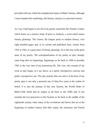 provided with one within the metaphorical nature of Baha’i history, although
I must interpret this mythology, this history, and give it a personal context.
As I say I had begun to see all of my poetry somewhat like Pound’s Cantos
which draws on a massive body of print or Analects, a word which means
literary gleanings. The Cantos, the longest poem in modern history, over
eight hundred pages and, in its current and published form, written from
1922 to 1962, is a great mass of literary gleanings. So is this true of the great
mass of my poetry. The conceptualization of my poetry as epic, though,
came long after its beginnings, beginnings as far back as 1980 or possibly
1962 at the very start of my pioneering life. The view, the concept of my
work as epic began, as I say above, as a partly retrospective exercise and
partly a prospective one. The epic journey that was and is at the base of my
poetic opus is not only a personal one of forty-five years in the realms of
belief, it is also the journey of this new System, the World Order of
Baha’u’llah which had its origins as far back as the 1840s and, if one
includes the two precursors to this System, as far back as the middle of the
eighteenth century when many of the revolutions and forces that are at the
beginning of modern history find their origin: the American and French
22
 