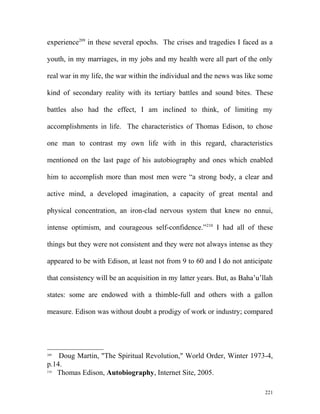 experience209
in these several epochs. The crises and tragedies I faced as a
youth, in my marriages, in my jobs and my health were all part of the only
real war in my life, the war within the individual and the news was like some
kind of secondary reality with its tertiary battles and sound bites. These
battles also had the effect, I am inclined to think, of limiting my
accomplishments in life. The characteristics of Thomas Edison, to chose
one man to contrast my own life with in this regard, characteristics
mentioned on the last page of his autobiography and ones which enabled
him to accomplish more than most men were “a strong body, a clear and
active mind, a developed imagination, a capacity of great mental and
physical concentration, an iron-clad nervous system that knew no ennui,
intense optimism, and courageous self-confidence.”210
I had all of these
things but they were not consistent and they were not always intense as they
appeared to be with Edison, at least not from 9 to 60 and I do not anticipate
that consistency will be an acquisition in my latter years. But, as Baha’u’llah
states: some are endowed with a thimble-full and others with a gallon
measure. Edison was without doubt a prodigy of work or industry; compared
209
Doug Martin, "The Spiritual Revolution," World Order, Winter 1973-4,
p.14.
210
Thomas Edison, Autobiography, Internet Site, 2005.
221
 