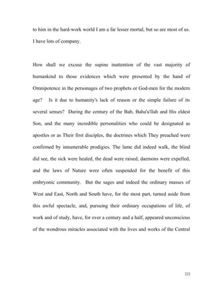 to him in the hard-work world I am a far lesser mortal, but so are most of us.
I have lots of company.
How shall we excuse the supine inattention of the vast majority of
humankind to those evidences which were presented by the hand of
Omnipotence in the personages of two prophets or God-men for the modern
age? Is it due to humanity's lack of reason or the simple failure of its
several senses? During the century of the Bab, Baha'u'llah and His eldest
Son, and the many incredible personalities who could be designated as
apostles or as Their first disciples, the doctrines which They preached were
confirmed by innumerable prodigies. The lame did indeed walk, the blind
did see, the sick were healed, the dead were raised, daemons were expelled,
and the laws of Nature were often suspended for the benefit of this
embryonic community. But the sages and indeed the ordinary masses of
West and East, North and South have, for the most part, turned aside from
this awful spectacle, and, pursuing their ordinary occupations of life, of
work and of study, have, for over a century and a half, appeared unconscious
of the wondrous miracles associated with the lives and works of the Central
222
 