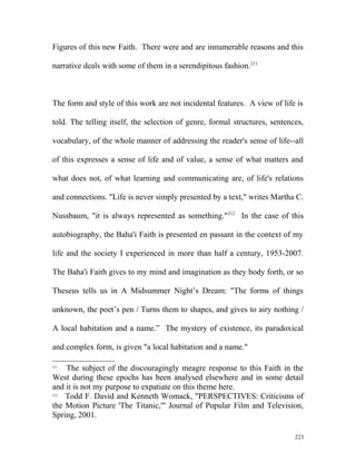 Figures of this new Faith. There were and are innumerable reasons and this
narrative deals with some of them in a serendipitous fashion.211
The form and style of this work are not incidental features. A view of life is
told. The telling itself, the selection of genre, formal structures, sentences,
vocabulary, of the whole manner of addressing the reader's sense of life--all
of this expresses a sense of life and of value, a sense of what matters and
what does not, of what learning and communicating are, of life's relations
and connections. "Life is never simply presented by a text," writes Martha C.
Nussbaum, "it is always represented as something."212
In the case of this
autobiography, the Baha'i Faith is presented en passant in the context of my
life and the society I experienced in more than half a century, 1953-2007.
The Baha'i Faith gives to my mind and imagination as they body forth, or so
Theseus tells us in A Midsummer Night’s Dream: "The forms of things
unknown, the poet’s pen / Turns them to shapes, and gives to airy nothing /
A local habitation and a name.” The mystery of existence, its paradoxical
and complex form, is given "a local habitation and a name."
211
The subject of the discouragingly meagre response to this Faith in the
West during these epochs has been analysed elsewhere and in some detail
and it is not my purpose to expatiate on this theme here.
212
Todd F. David and Kenneth Womack, "PERSPECTIVES: Criticisms of
the Motion Picture 'The Titanic,'" Journal of Popular Film and Television,
Spring, 2001.
223
 