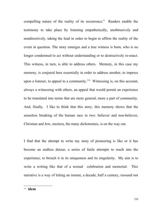 compelling nature of the reality of its occurrence.” Readers enable the
testimony to take place by listening empathetically, unobtrusively and
nondirectively, taking the lead in order to begin to affirm the reality of the
event in question. The story emerges and a true witness is born, who is no
longer condemned to act without understanding or to destructively re-enact.
This witness, in turn, is able to address others. Memory, in this case my
memory, is conjured here essentially in order to address another, to impress
upon a listener, to appeal to a community.216
Witnessing is, on this account,
always a witnessing with others, an appeal that would permit an experience
to be translated into terms that are more general, more a part of community.
And, finally, I like to think that this story, this memory shows that the
senseless breaking of the human race in two: believer and non-believer,
Christian and Jew, etcetera, the many dichotomies, is on the way out.
I find that the attempt to write my story of pioneering is like or it has
become an endless detour, a series of futile attempts to reach into the
experience, to broach it in its uniqueness and its singularity. My aim is to
write a writing like that of a textual celebration and memorial. This
narrative is a way of letting an instant, a decade, half a century, resound not
216
idem
226
 